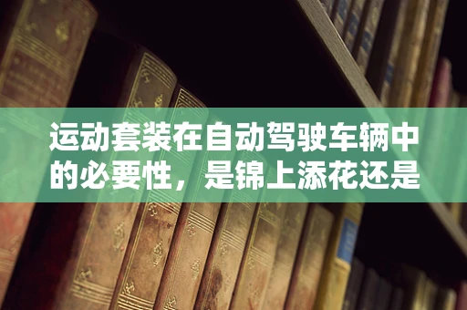 运动套装在自动驾驶车辆中的必要性，是锦上添花还是安全基石？