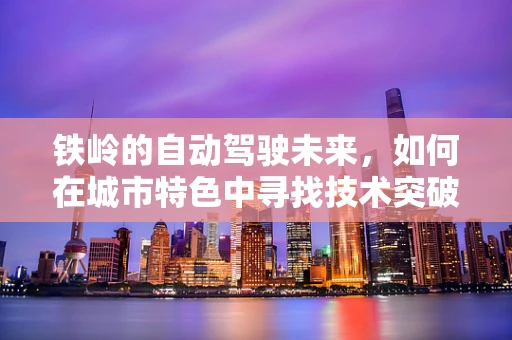 铁岭的自动驾驶未来，如何在城市特色中寻找技术突破？