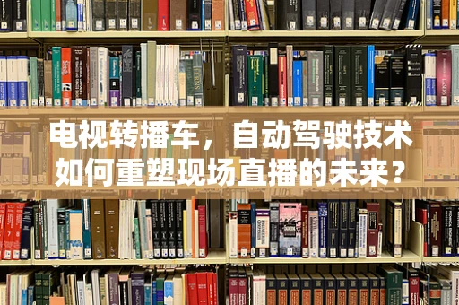 电视转播车，自动驾驶技术如何重塑现场直播的未来？