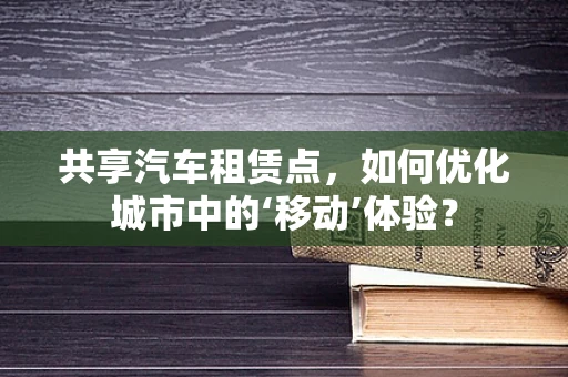共享汽车租赁点，如何优化城市中的‘移动’体验？