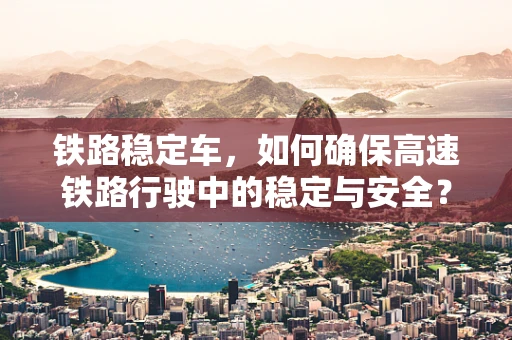 铁路稳定车，如何确保高速铁路行驶中的稳定与安全？