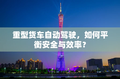 重型货车自动驾驶，如何平衡安全与效率？