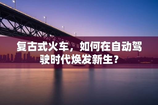 复古式火车，如何在自动驾驶时代焕发新生？