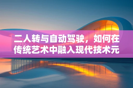 二人转与自动驾驶，如何在传统艺术中融入现代技术元素？