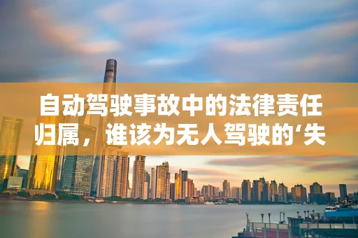 自动驾驶事故中的法律责任归属，谁该为无人驾驶的‘失误’买单？
