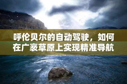 呼伦贝尔的自动驾驶，如何在广袤草原上实现精准导航？