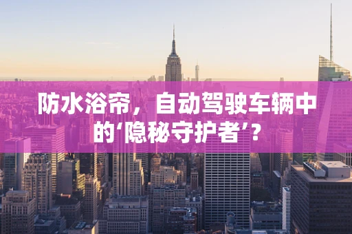 防水浴帘，自动驾驶车辆中的‘隐秘守护者’？