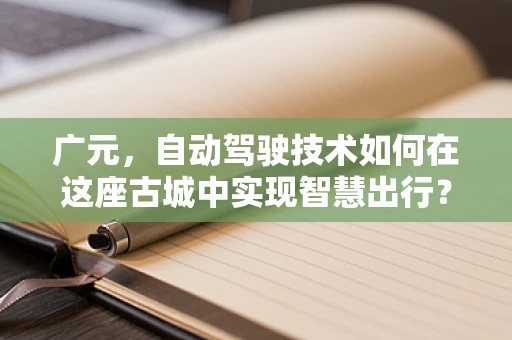 广元，自动驾驶技术如何在这座古城中实现智慧出行？