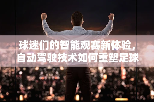 球迷们的智能观赛新体验，自动驾驶技术如何重塑足球场？