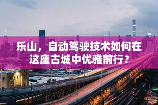乐山，自动驾驶技术如何在这座古城中优雅前行？