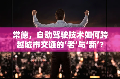 常德，自动驾驶技术如何跨越城市交通的‘老’与‘新’？