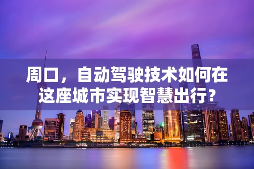 周口，自动驾驶技术如何在这座城市实现智慧出行？