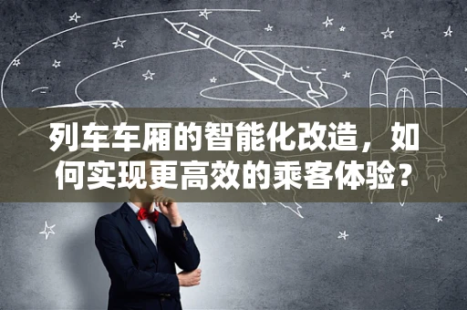 列车车厢的智能化改造，如何实现更高效的乘客体验？