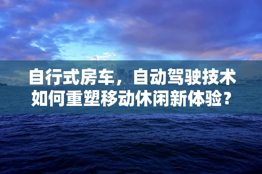 自行式房车，自动驾驶技术如何重塑移动休闲新体验？