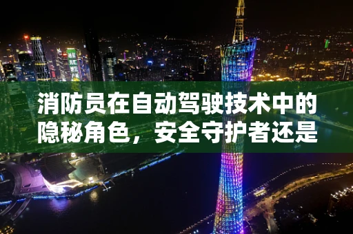 消防员在自动驾驶技术中的隐秘角色，安全守护者还是技术挑战者？