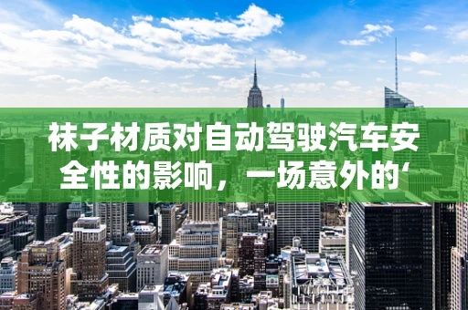 袜子材质对自动驾驶汽车安全性的影响，一场意外的‘脚’下考量