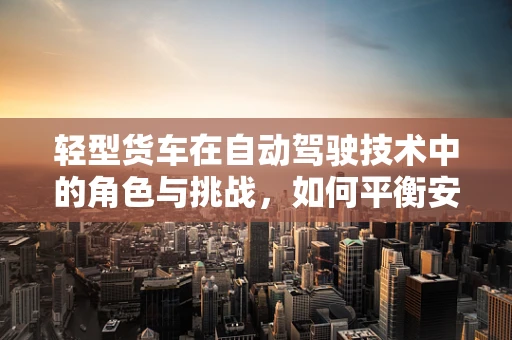 轻型货车在自动驾驶技术中的角色与挑战，如何平衡安全与效率？