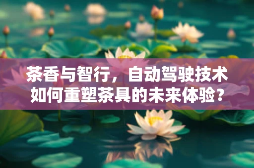 茶香与智行，自动驾驶技术如何重塑茶具的未来体验？