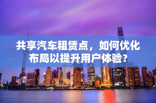 共享汽车租赁点，如何优化布局以提升用户体验？