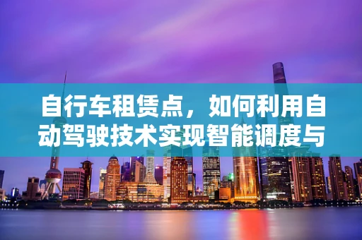 自行车租赁点，如何利用自动驾驶技术实现智能调度与高效管理？