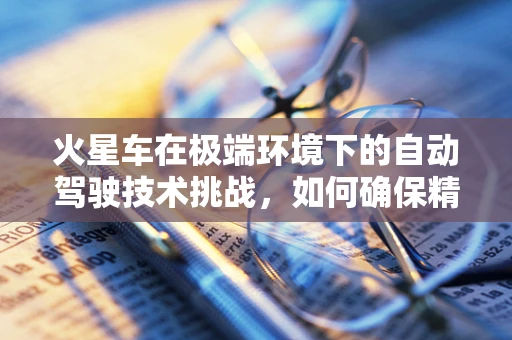 火星车在极端环境下的自动驾驶技术挑战，如何确保精准导航与安全避障？