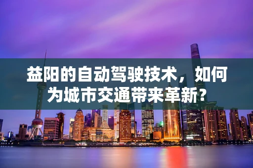 益阳的自动驾驶技术，如何为城市交通带来革新？