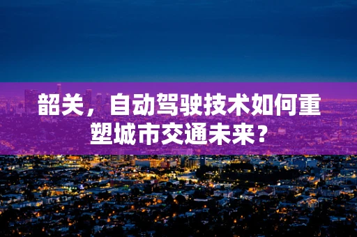 韶关，自动驾驶技术如何重塑城市交通未来？