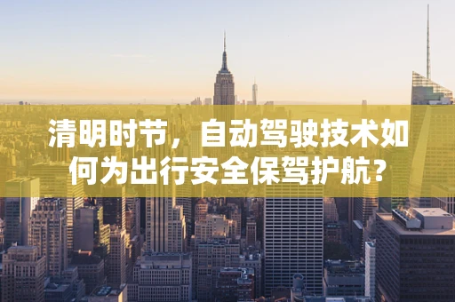清明时节，自动驾驶技术如何为出行安全保驾护航？