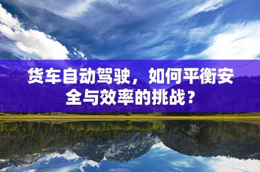货车自动驾驶，如何平衡安全与效率的挑战？