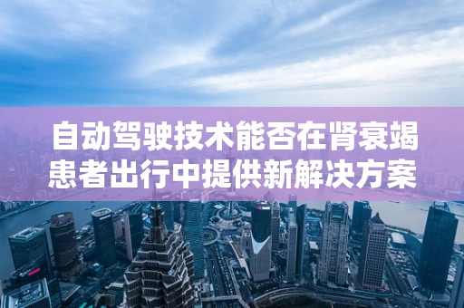 自动驾驶技术能否在肾衰竭患者出行中提供新解决方案？