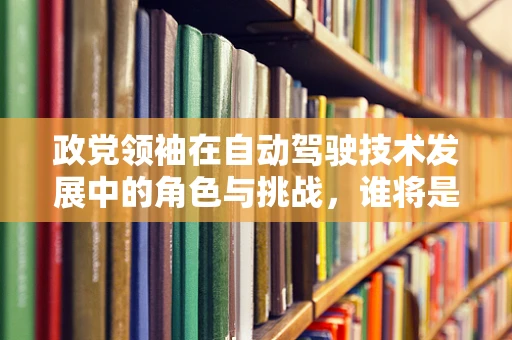 政党领袖在自动驾驶技术发展中的角色与挑战，谁将是未来的领航者？