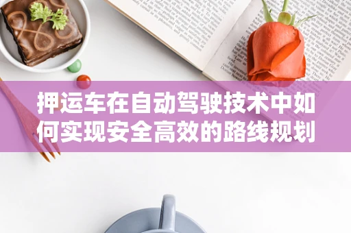 押运车在自动驾驶技术中如何实现安全高效的路线规划？