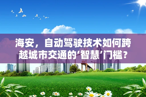 海安，自动驾驶技术如何跨越城市交通的‘智慧’门槛？