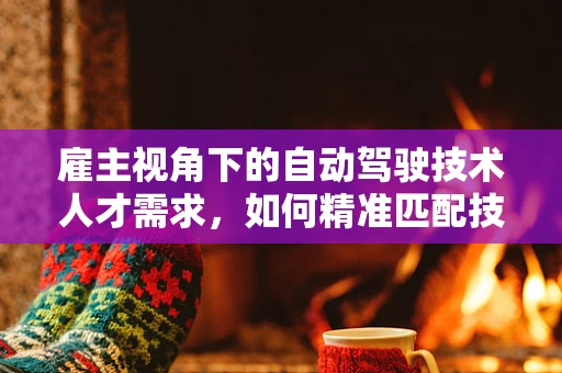 雇主视角下的自动驾驶技术人才需求，如何精准匹配技术与市场需求？