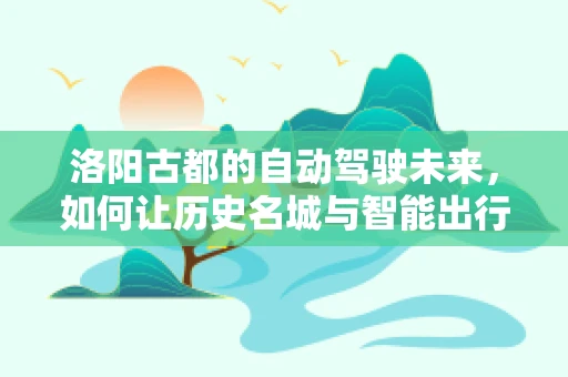 洛阳古都的自动驾驶未来，如何让历史名城与智能出行和谐共舞？