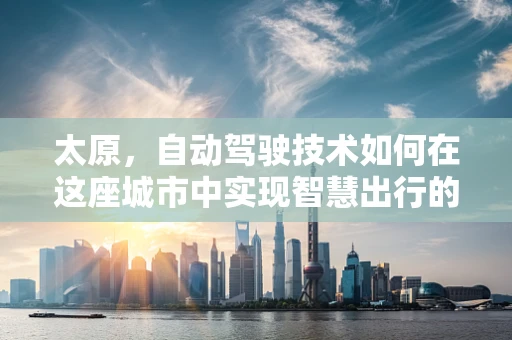 太原，自动驾驶技术如何在这座城市中实现智慧出行的飞跃？