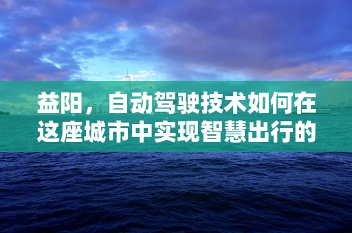 益阳，自动驾驶技术如何在这座城市中实现智慧出行的飞跃？
