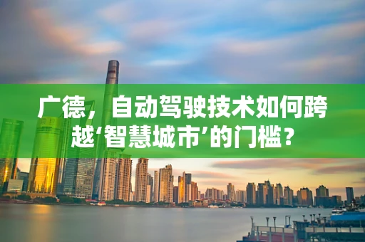 广德，自动驾驶技术如何跨越‘智慧城市’的门槛？