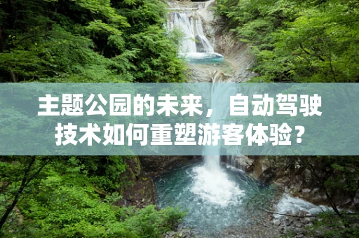 主题公园的未来，自动驾驶技术如何重塑游客体验？