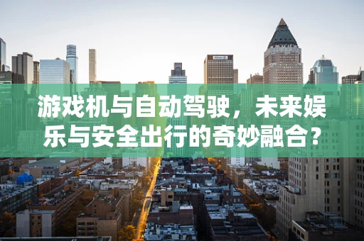 游戏机与自动驾驶，未来娱乐与安全出行的奇妙融合？