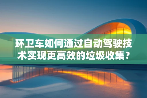 环卫车如何通过自动驾驶技术实现更高效的垃圾收集？
