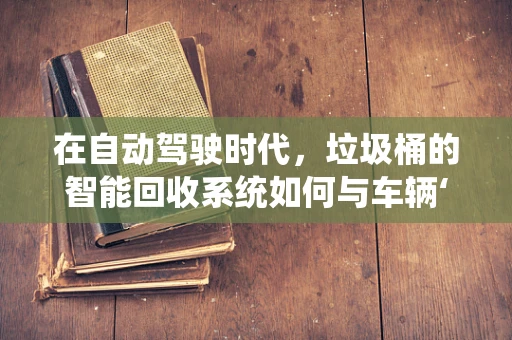 在自动驾驶时代，垃圾桶的智能回收系统如何与车辆‘对话’？