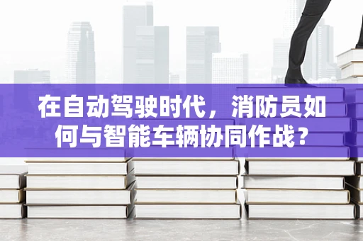在自动驾驶时代，消防员如何与智能车辆协同作战？