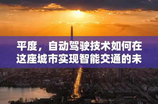 平度，自动驾驶技术如何在这座城市实现智能交通的未来？