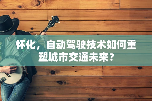 怀化，自动驾驶技术如何重塑城市交通未来？