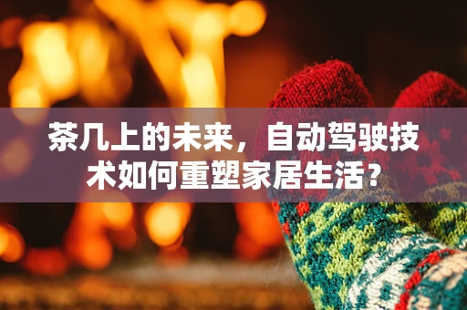 茶几上的未来，自动驾驶技术如何重塑家居生活？