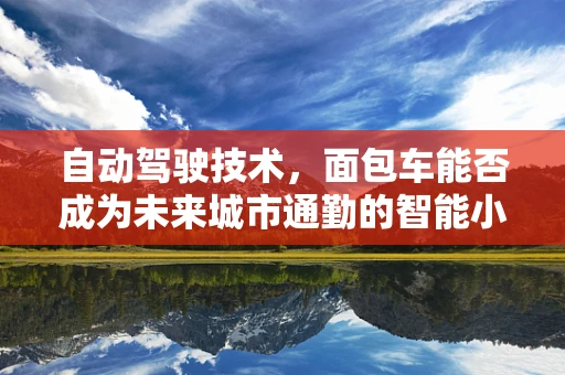自动驾驶技术，面包车能否成为未来城市通勤的智能小助手？