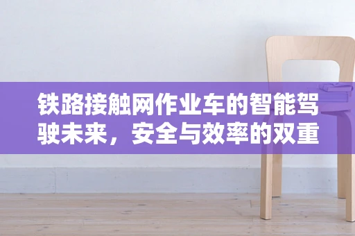 铁路接触网作业车的智能驾驶未来，安全与效率的双重飞跃？