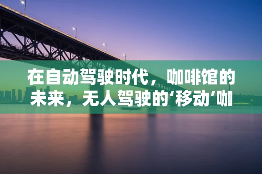 在自动驾驶时代，咖啡馆的未来，无人驾驶的‘移动’咖啡馆？