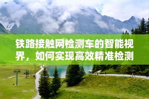 铁路接触网检测车的智能视界，如何实现高效精准检测？